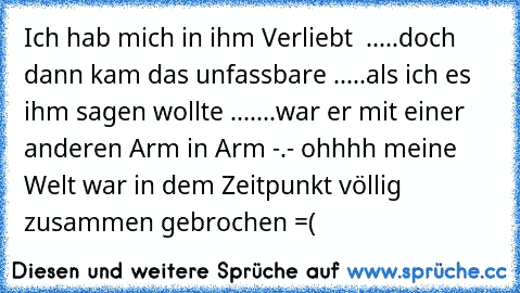 Ich hab mich in ihm Verliebt ♥ .....doch dann kam das unfassbare .....als ich es ihm sagen wollte .......war er mit einer anderen Arm in Arm -.- ohhhh meine Welt war in dem Zeitpunkt völlig zusammen gebrochen =(