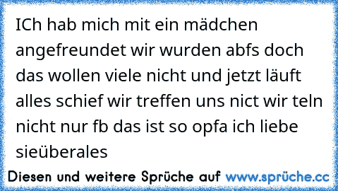 ICh hab mich mit ein mädchen angefreundet wir wurden abfs doch das wollen viele nicht und jetzt läuft alles schief wir treffen uns nict wir teln nicht nur fb das ist so opfa ich liebe sieüberales 