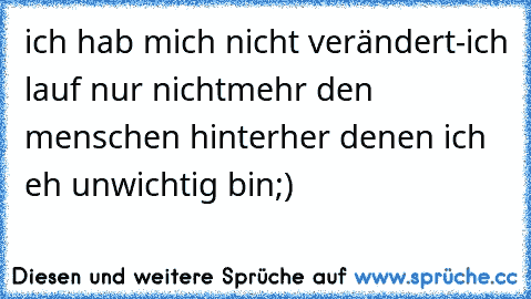 ich hab mich nicht verändert-ich lauf nur nichtmehr den menschen hinterher denen ich eh unwichtig bin;)