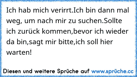 Ich hab mich verirrt.
Ich bin dann mal weg, um nach mir zu suchen.
Sollte ich zurück kommen,
bevor ich wieder da bin,
sagt mir bitte,
ich soll hier warten!