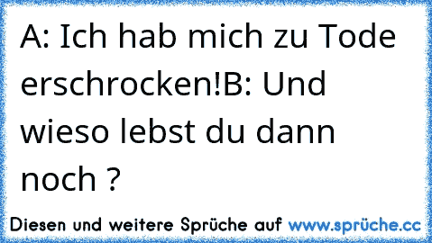 A: Ich hab mich zu Tode erschrocken!
B: Und wieso lebst du dann noch ?