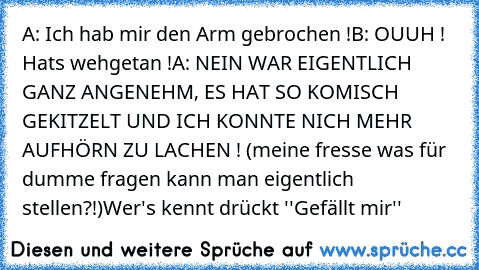 A: Ich hab mir den Arm gebrochen !
B: OUUH ! Hats wehgetan !
A: NEIN WAR EIGENTLICH GANZ ANGENEHM, ES HAT SO KOMISCH GEKITZELT UND ICH KONNTE NICH MEHR AUFHÖRN ZU LACHEN ! (meine fresse was für dumme fragen kann man eigentlich stellen?!)
Wer's kennt drückt ''Gefällt mir''