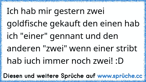 Ich hab mir gestern zwei goldfische gekauft den einen hab ich "einer" gennant und den anderen "zwei" wenn einer stribt hab iuch immer noch zwei! :D