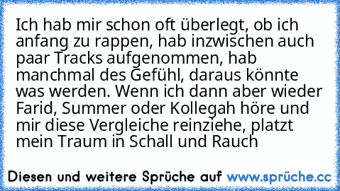 Ich hab mir schon oft überlegt, ob ich anfang zu rappen, hab inzwischen auch paar Tracks aufgenommen, hab manchmal des Gefühl, daraus könnte was werden. Wenn ich dann aber wieder Farid, Summer oder Kollegah höre und mir diese Vergleiche reinziehe, platzt mein Traum in Schall und Rauch