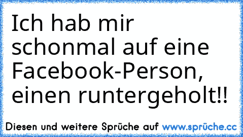 Ich hab mir schonmal auf eine Facebook-Person, einen runtergeholt!!