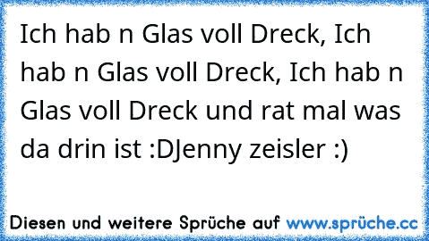 Ich hab n Glas voll Dreck, Ich hab n Glas voll Dreck, Ich hab n Glas voll Dreck und rat mal was da drin ist :D
Jenny zeisler :)