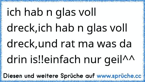 ich hab n glas voll dreck,
ich hab n glas voll dreck,
und rat ma was da drin is!!
einfach nur geil^^