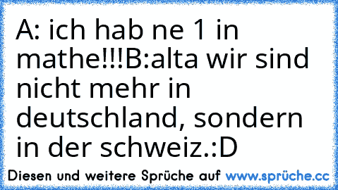 A: ich hab ne 1 in mathe!!!
B:alta wir sind nicht mehr in deutschland, sondern in der schweiz.
:D