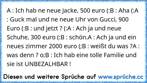 A : Ich hab ne neue Jacke, 500 euro (:
B : Aha (:
A : Guck mal und ne neue Uhr von Gucci, 900 Euro (:
B : und jetzt ? (:
A : Ach ja und neue Schuhe, 300 euro (:
B : schön.
A : Ach ja und ein neues zimmer 2000 euro (;
B : weißt du was ?
A : was denn ? o;
B : Ich hab eine tolle Familie und sie ist UNBEZALHBAR ! ♥