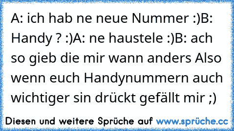 A: ich hab ne neue Nummer :)
B: Handy ? :)
A: ne haustele :)
B: ach so gieb die mir wann anders 
Also wenn euch Handynummern auch wichtiger sin drückt gefällt mir ;) ♥