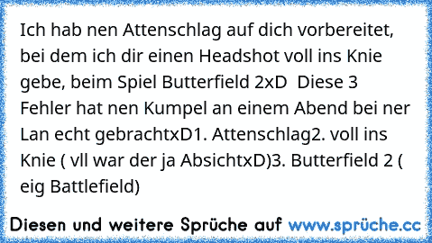 Ich hab nen Attenschlag auf dich vorbereitet, bei dem ich dir einen Headshot voll ins Knie gebe, beim Spiel Butterfield 2xD  Diese 3 Fehler hat nen Kumpel an einem Abend bei ner Lan echt gebrachtxD
1. Attenschlag
2. voll ins Knie ( vll war der ja AbsichtxD)
3. Butterfield 2 ( eig Battlefield)