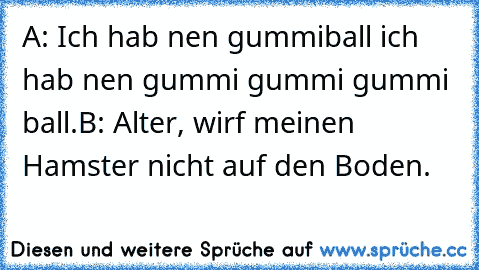 A: Ich hab nen gummiball ich hab nen gummi gummi gummi ball.
B: Alter, wirf meinen Hamster nicht auf den Boden.