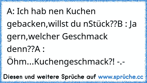 A: Ich hab nen Kuchen gebacken,willst du n´Stück??
B : Ja gern,welcher Geschmack denn??
A : Öhm...Kuchengeschmack?! -.-