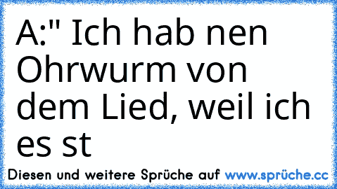 A:" Ich hab nen Ohrwurm von dem Lied, weil ich es st