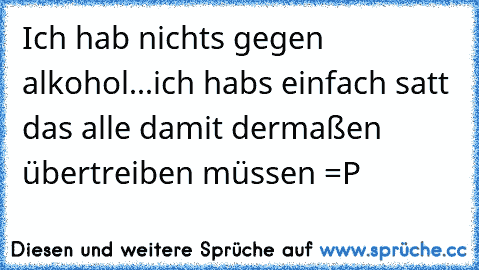 Ich hab nichts gegen alkohol...
ich habs einfach satt das alle damit dermaßen übertreiben müssen =P