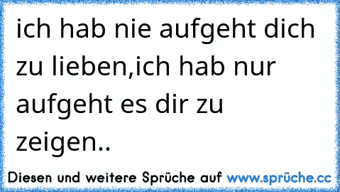 ich hab nie aufgeht dich zu lieben,ich hab nur aufgeht es dir zu zeigen..