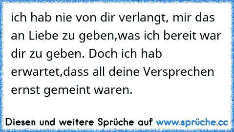 ich hab nie von dir verlangt, mir das an Liebe zu geben,
was ich bereit war dir zu geben. Doch ich hab erwartet,
dass all deine Versprechen ernst gemeint waren.