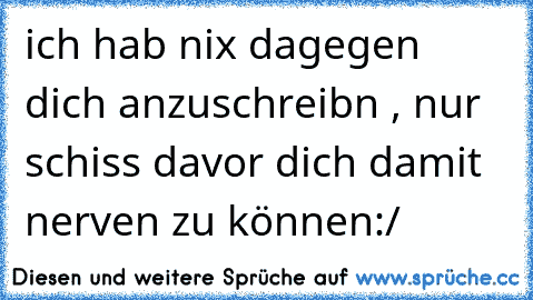 ich hab nix dagegen dich anzuschreibn , nur schiss davor dich damit nerven zu können:/