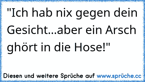 "Ich hab nix gegen dein Gesicht...aber ein Arsch ghört in die Hose!"