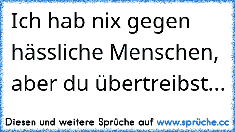 Ich hab nix gegen hässliche Menschen, aber du übertreibst...