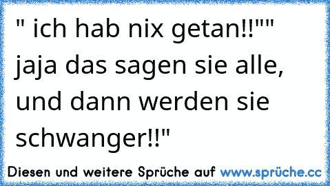 " ich hab nix getan!!"
" jaja das sagen sie alle, und dann werden sie schwanger!!"