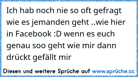 Ich hab noch nie so oft gefragt wie es jemanden geht ..wie hier in Facebook :D wenn es euch genau soo geht wie mir dann drückt gefällt mir ♥