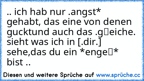 .. ich hab nur .angst* gehabt, das eine von denen ‹guckt›
und auch das .gℓeiche. sieht was ich in [.dir.] sehe,
das »du« ein *engeℓ* bist ..