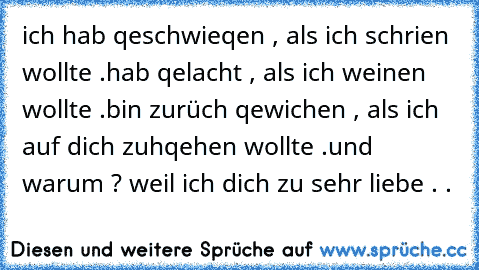 ich hab qeschwieqen , als ich schrien wollte .
hab qelacht , als ich weinen wollte .
bin zurüch qewichen , als ich auf dich zuhqehen wollte .
und warum ? weil ich dich zu sehr liebe . . ♥