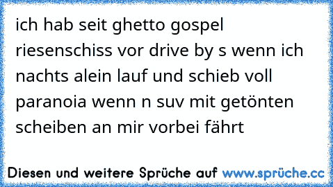 ich hab seit ghetto gospel riesenschiss vor drive by s wenn ich nachts alein lauf und schieb voll paranoia wenn n suv mit getönten scheiben an mir vorbei fährt