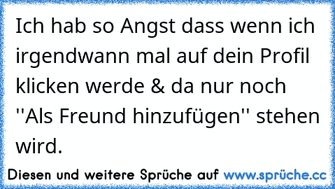 Ich hab so Angst dass wenn ich irgendwann mal auf dein Profil klicken werde & da nur noch ''Als Freund hinzufügen'' stehen wird.