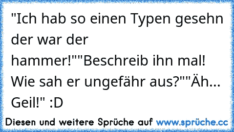 "Ich hab so einen Typen gesehn der war der hammer!"
"Beschreib ihn mal! Wie sah er ungefähr aus?"
"Äh... Geil!" :D