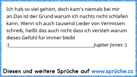 Ich hab so viel gehört, doch kam's niemals bei mir an.
Das ist der Grund warum ich nachts nicht schlafen kann. Wenn ich auch tausend Lieder von Vermissen schreib, heißt das auch nicht dass ich versteh warum dieses Gefühl für immer bleibt ♥ :)
_____________________________________
Jupiter Jones :)