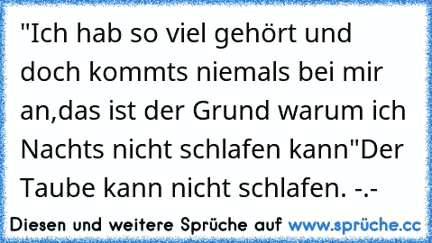 "Ich hab so viel gehört und doch kommts niemals bei mir an,
das ist der Grund warum ich Nachts nicht schlafen kann"
Der Taube kann nicht schlafen. -.-