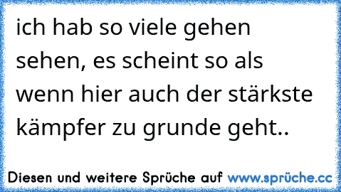 ich hab so viele gehen sehen, es scheint so als wenn hier auch der stärkste kämpfer zu grunde geht..