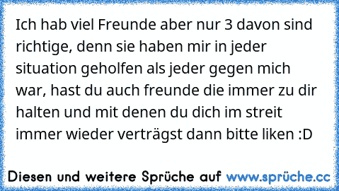 Ich hab viel Freunde aber nur 3 davon sind richtige, denn sie haben mir in jeder situation geholfen als jeder gegen mich war, hast du auch freunde die immer zu dir halten und mit denen du dich im streit immer wieder verträgst dann bitte liken :D ♥