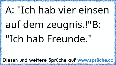 A: "Ich hab vier einsen auf dem zeugnis.!"
B: "Ich hab Freunde."