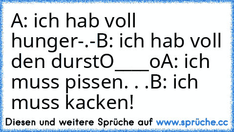 A: ich hab voll hunger-.-
B: ich hab voll den durstO____o
A: ich muss pissen. . .
B: ich muss kacken!