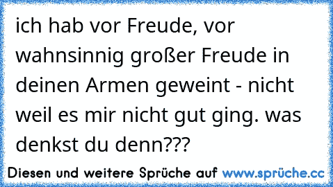 ich hab vor Freude, vor wahnsinnig großer Freude in deinen Armen geweint - nicht weil es mir nicht gut ging. was denkst du denn???