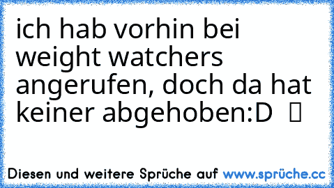 ich hab vorhin bei weight watchers angerufen, doch da hat keiner abgehoben:D  ツ