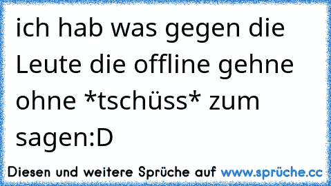 ich hab was gegen die Leute die offline gehne ohne *tschüss* zum sagen:D