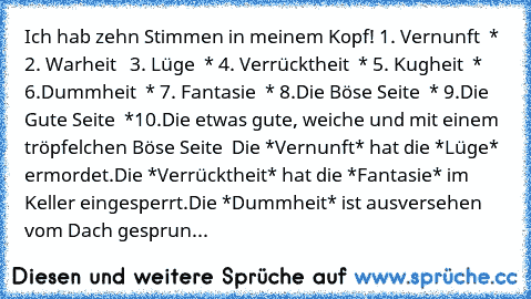 Ich hab zehn Stimmen in meinem Kopf!
 1. Vernunft  *
 2. Warheit  
 3. Lüge  *
 4. Verrücktheit  *
 5. Kugheit  *
 6.Dummheit  *
 7. Fantasie  *
 8.Die Böse Seite  *
 9.Die Gute Seite  *
10.Die etwas gute, weiche und mit einem tröpfelchen Böse Seite  
Die *Vernunft* hat die *Lüge* ermordet.
Die *Verrücktheit* hat die *Fantasie* im Keller eingesperrt.
Die *Dummheit* ist ausversehen vom Dach gesprun...