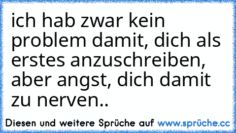 ich hab zwar kein problem damit, dich als erstes anzuschreiben, aber angst, dich damit zu nerven..