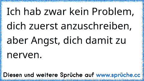 Ich hab zwar kein Problem, dich zuerst anzuschreiben, aber Angst, dich damit zu nerven.