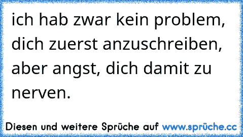 ich hab zwar kein problem, dich zuerst anzuschreiben, aber angst, dich damit zu nerven.  ♥