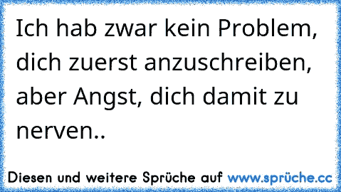 Ich hab zwar kein Problem, dich zuerst anzuschreiben, aber Angst, dich damit zu nerven..