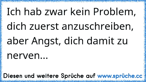 Ich hab zwar kein Problem, dich zuerst anzuschreiben, aber Angst, dich damit zu nerven...♥