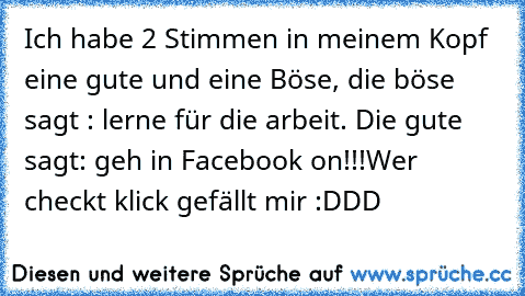 Ich habe 2 Stimmen in meinem Kopf eine gute und eine Böse, die böse sagt : lerne für die arbeit. Die gute sagt: geh in Facebook on!!!
Wer checkt klick gefällt mir :DDD