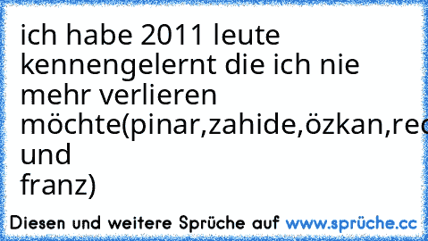 ich habe 2011 leute kennengelernt die ich nie mehr verlieren möchte(pinar,zahide,özkan,receep und franz)