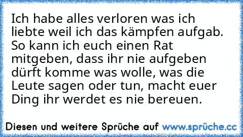 Ich habe alles verloren was ich liebte weil ich das kämpfen aufgab. So kann ich euch einen Rat mitgeben, dass ihr nie aufgeben dürft komme was wolle, was die Leute sagen oder tun, macht euer Ding ihr werdet es nie bereuen.