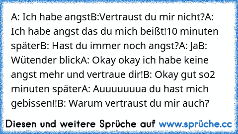 A: Ich habe angst
B:Vertraust du mir nicht?
A: Ich habe angst das du mich beißt!
10 minuten später
B: Hast du immer noch angst?
A: Ja
B: Wütender blick
A: Okay okay ich habe keine angst mehr und vertraue dir!
B: Okay gut so
2 minuten später
A: Auuuuuuua du hast mich gebissen!!
B: Warum vertraust du mir auch?